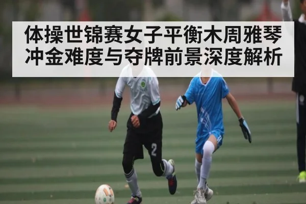 体操世锦赛女子平衡木周雅琴冲金难度与夺牌前景深度解析