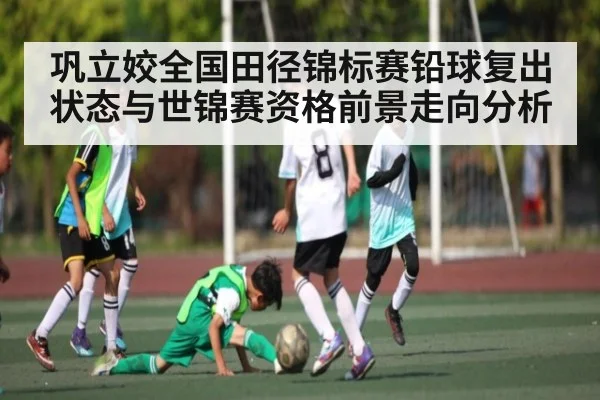 巩立姣全国田径锦标赛铅球复出状态与世锦赛资格前景走向分析